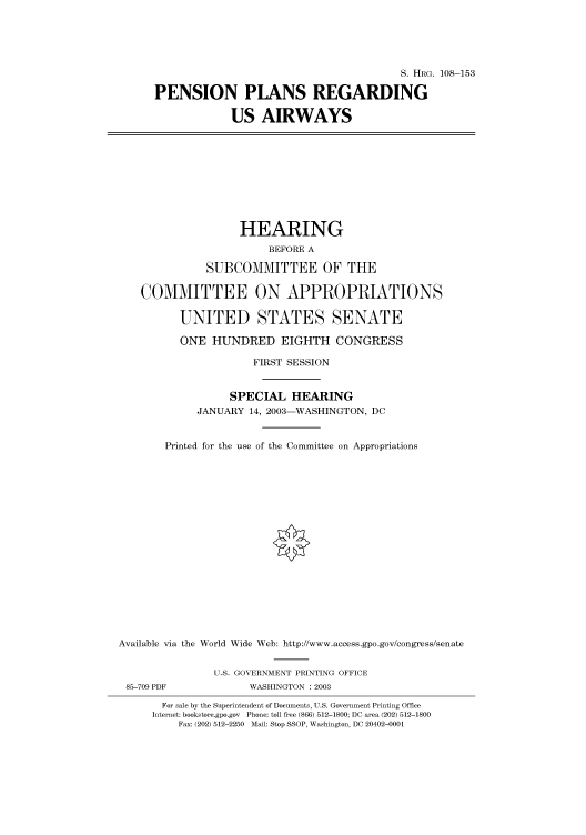 handle is hein.cbhear/cbhearings81258 and id is 1 raw text is: S. HRG. 108-153
PENSION PLANS REGARDING
US AIRWAYS
HEARING
BEFORE A
SUBCOMMITTEE OF THE
COMMITTEE ON APPROPRIATIONS
UNITED STATES SENATE
ONE HUNDRED EIGHTH CONGRESS
FIRST SESSION
SPECIAL HEARING
JANUARY 14, 2003-WASHINGTON, DC
Printed for the use of the Committee on Appropriations
Available via the World Wide Web: http://www.access.gpo.gov/congress/senate
U.S. GOVERNMENT PRINTING OFFICE
85-709 PDF             WASHINGTON : 2003
For sale by the Superintendent of Documents, U.S. Government Printing Office
Internet: bookstore.gpo.gov Phone: toll free (866) 512-1800; DC area (202) 512-1800
Fax: (202) 512-2250 Mail: Stop SSOP, Washington, DC 20402-0001


