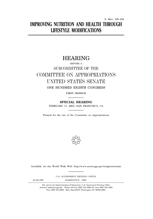handle is hein.cbhear/cbhearings81264 and id is 1 raw text is: S. HRG. 108-234
IMPROVING NUTRITION AND HEALTH THROUGH
LIFESTYLE MODIFICATIONS
HEARING
BEFORE A
SUBCOMMITTEE OF THE
COMMITTEE ON APPROPRIATIONS
UNITED STATES SENATE
ONE HUNDRED EIGHTH CONGRESS
FIRST SESSION
SPECIAL HEARING
FEBRUARY 17, 2003-SAN FRANCISCO, CA
Printed for the use of the Committee on Appropriations
Available via the World Wide Web: http://www.access.gpo.gov/congress/senate
U.S. GOVERNMENT PRINTING OFFICE
85-831 PDF             WASHINGTON : 2004
For sale by the Superintendent of Documents, U.S. Government Printing Office
Internet: bookstore.gpo.gov Phone: toll free (866) 512-1800; DC area (202) 512-1800
Fax: (202) 512-2250 Mail: Stop SSOP, Washington, DC 20402-0001


