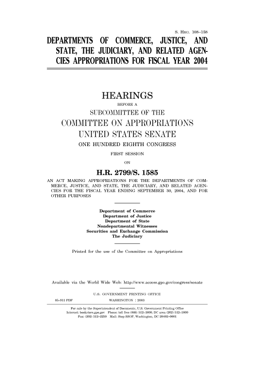 handle is hein.cbhear/cbhearings81268 and id is 1 raw text is: S. HRG. 108-158
DEPARTMENTS OF COMMERCE, JUSTICE, AND
STATE, THE JUDICIARY, AND RELATED AGEN-
CIES APPROPRIATIONS FOR FISCAL YEAR 2004
HEARINGS
BEFORE A
SUBCOMMITTEE OF THE
COMMITTEE ON APPROPRIATIONS
UNITED STATES SENATE
ONE HUNDRED EIGHTH CONGRESS
FIRST SESSION
ON
H.R. 2799/S. 1585
AN ACT MAKING APPROPRIATIONS FOR THE DEPARTMENTS OF COM-
MERCE, JUSTICE, AND STATE, THE JUDICIARY, AND RELATED AGEN-
CIES FOR THE FISCAL YEAR ENDING SEPTEMBER 30, 2004, AND FOR
OTHER PURPOSES
Department of Commerce
Department of Justice
Department of State
Nondepartmental Witnesses
Securities and Exchange Commission
The Judiciary
Printed for the use of the Committee on Appropriations
Available via the World Wide Web: http://www.access.gpo.gov/congress/senate
U.S. GOVERNMENT PRINTING OFFICE
85-911 PDF          WASHINGTON : 2003
For sale by the Superintendent of Documents, U.S. Government Printing Office
Internet: bookstore.gpo.gov Phone: toll free (866) 512-1800; DC area (202) 512-1800
Fax: (202) 512-2250 Mail: Stop SSOP, Washington, DC 20402-0001


