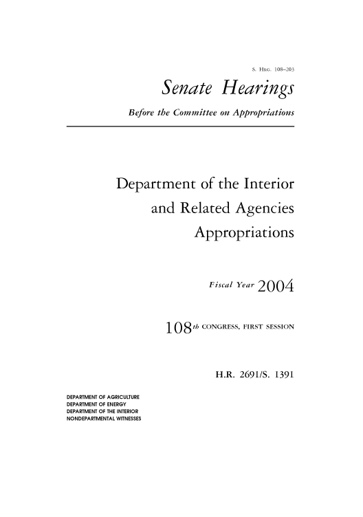 handle is hein.cbhear/cbhearings81274 and id is 1 raw text is: S. HRG. 108-203

Senate

Hearings

Before the Committee on Appropriations

Department of the Interior
and Related Agencies
Appropriations
Fiscal Year 2004
108 th CONGRESS, FIRST SESSION
H.R. 2691/S. 1391

DEPARTMENT OF AGRICULTURE
DEPARTMENT OF ENERGY
DEPARTMENT OF THE INTERIOR
NONDEPARTMENTAL WITNESSES


