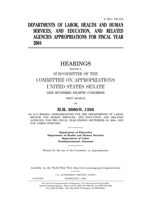 handle is hein.cbhear/cbhearings81275 and id is 1 raw text is: S. HRG. 108-218
DEPARTMENTS OF LABOR, HEALTH AND HUMAN
SERVICES, AND EDUCATION, AND RELATED
AGENCIES APPROPRIATIONS FOR FISCAL YEAR
2004
HEARINGS
BEFORE A
SUBCOMMITTEE OF THE
COMMITTEE ON APPROPRIATIONS
UNITED STATES SENATE
ONE HUNDRED EIGHTH CONGRESS
FIRST SESSION
ON
H.R. 2660/S. 1356
AN ACT MAKING APPROPRIATIONS FOR THE DEPARTMENTS OF LABOR,
HEALTH AND HUMAN SERVICES, AND EDUCATION, AND RELATED
AGENCIES, FOR THE FISCAL YEAR ENDING SEPTEMBER 30, 2004, AND
FOR OTHER PURPOSES
Department of Education
Department of Health and Human Services
Department of Labor
Nondepartmental witnesses
Printed for the use of the Committee on Appropriations
Available via the World Wide Web: http://www.access.gpo.gov/congress/senate
U.S. GOVERNMENT PRINTING OFFICE
85-932 PDF          WASHINGTON : 2003
For sale by the Superintendent of Documents, U.S. Government Printing Office
Internet: bookstore.gpo.gov Phone: toll free (866) 512-1800; DC area (202) 512-1800
Fax: (202) 512-2250 Mail: Stop SSOP, Washington, DC 20402-0001


