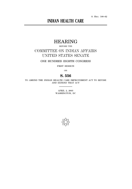 handle is hein.cbhear/cbhearings81285 and id is 1 raw text is: S. HRG. 108-62
INDIAN HEALTH CARE

HEARING
BEFORE THE
COMMITTEE ON INDIAN AFFAIRS
UNITED STATES SENATE
ONE HUNDRED EIGHTH CONGRESS
FIRST SESSION
ON
S. 556
TO AMEND THE INDIAN HEALTH CARE IMPROVEMENT ACT TO REVISE
AND EXTEND THAT ACT

APRIL 2, 2003
WASHINGTON, DC


