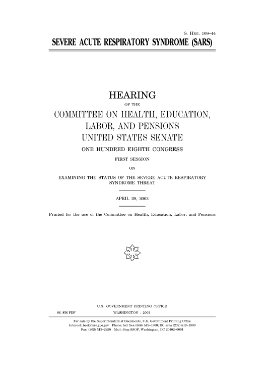 handle is hein.cbhear/cbhearings81302 and id is 1 raw text is: S. HRG. 108-44
SEVERE ACUTE RESPIRATORY SYNDROME (SARS)

HEARING
OF THE
COMMITTEE ON HEALTH, EDUCATION,
LABOR, AND PENSIONS
UNITED STATES SENATE
ONE HUNDRED EIGHTH CONGRESS
FIRST SESSION
ON
EXAMINING THE STATUS OF THE SEVERE ACUTE RESPIRATORY
SYNDROME THREAT
APRIL 29, 2003
Printed for the use of the Committee on Health, Education, Labor, and Pensions

86-856 PDF

U.S. GOVERNMENT PRINTING OFFICE
WASHINGTON : 2003

For sale by the Superintendent of Documents, U.S. Government Printing Office
Internet: bookstore.gpo.gov Phone: toll free (866) 512-1800; DC area (202) 512-1800
Fax: (202) 512-2250 Mail: Stop SSOP, Washington, DC 20402-0001


