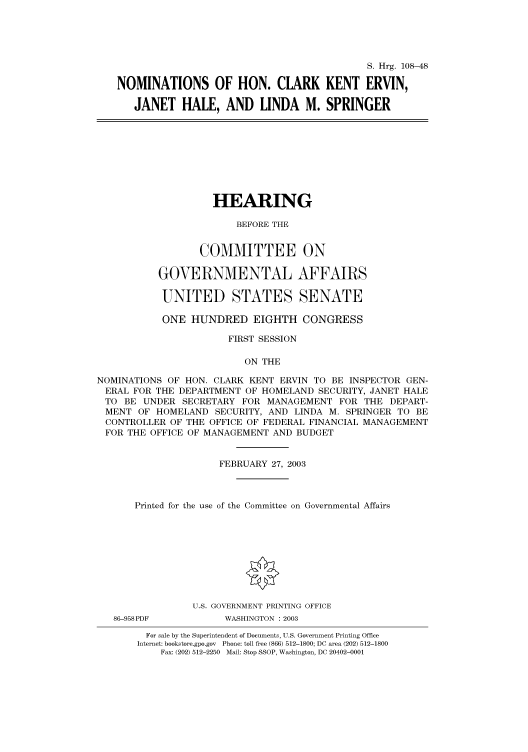 handle is hein.cbhear/cbhearings81307 and id is 1 raw text is: S. Hrg. 108-48
NOMINATIONS OF HON. CLARK KENT ERVIN,
JANET HALE, AND LINDA M. SPRINGER

HEARING
BEFORE THE
COMMITTEE ON
GOVERNMENTAL AFFAIRS
UNITED STATES SENATE
ONE HUNDRED EIGHTH CONGRESS
FIRST SESSION
ON THE
NOMINATIONS OF HON. CLARK KENT ERVIN TO BE INSPECTOR GEN-
ERAL FOR THE DEPARTMENT OF HOMELAND SECURITY, JANET HALE
TO BE UNDER SECRETARY FOR MANAGEMENT FOR THE DEPART-
MENT OF HOMELAND SECURITY, AND LINDA M. SPRINGER TO BE
CONTROLLER OF THE OFFICE OF FEDERAL FINANCIAL MANAGEMENT
FOR THE OFFICE OF MANAGEMENT AND BUDGET
FEBRUARY 27, 2003
Printed for the use of the Committee on Governmental Affairs
U.S. GOVERNMENT PRINTING OFFICE
86-958PDF          WASHINGTON : 2003
For sale by the Superintendent of Documents, U.S. Government Printing Office
Internet: bookstore.gpo.gov Phone: toll free (866) 512-1800; DC area (202) 512-1800
Fax: (202) 512-2250 Mail: Stop SSOP, Washington, DC 20402-0001


