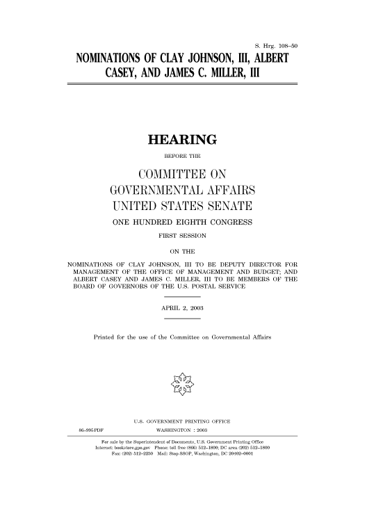 handle is hein.cbhear/cbhearings81310 and id is 1 raw text is: S. Hrg. 108-50
NOMINATIONS OF CLAY JOHNSON, III, ALBERT
CASEY, AND JAMES C. MILLER, III

HEARING
BEFORE THE
COMMITTEE ON
GOVERNMENTAL AFFAIRS
UNITED STATES SENATE
ONE HUNDRED EIGHTH CONGRESS
FIRST SESSION
ON THE
NOMINATIONS OF CLAY JOHNSON, III TO BE DEPUTY DIRECTOR FOR
MANAGEMENT OF THE OFFICE OF MANAGEMENT AND BUDGET; AND
ALBERT CASEY AND JAMES C. MILLER, III TO BE MEMBERS OF THE
BOARD OF GOVERNORS OF THE U.S. POSTAL SERVICE

APRIL 2, 2003

Printed for the use of the Committee on Governmental Affairs
U.S. GOVERNMENT PRINTING OFFICE

86-995PDF

WASHINGTON : 2003

For sale by the Superintendent of Documents, U.S. Government Printing Office
Internet: bookstore.gpo.gov Phone: toll free (866) 512-1800; DC area (202) 512-1800
Fax: (202) 512-2250 Mail: Stop SSOP, Washington, DC 20402-0001


