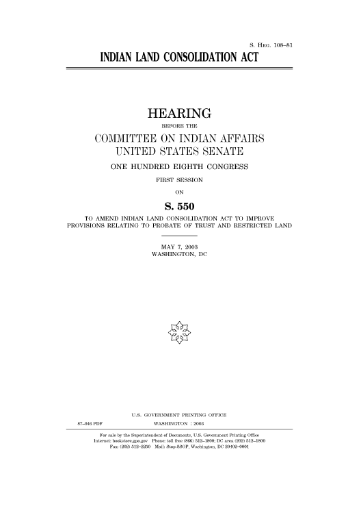 handle is hein.cbhear/cbhearings81312 and id is 1 raw text is: S. HRG. 108-81
INDIAN LAND CONSOLIDATION ACT

HEARING
BEFORE THE
COMMITTEE ON INDIAN AFFAIRS
UNITED STATES SENATE
ONE HUNDRED EIGHTH CONGRESS
FIRST SESSION
ON
S. 550
TO AMEND INDIAN LAND CONSOLIDATION ACT TO IMPROVE
PROVISIONS RELATING TO PROBATE OF TRUST AND RESTRICTED LAND
MAY 7, 2003
WASHINGTON, DC
U.S. GOVERNMENT PRINTING OFFICE
87-046 PDF          WASHINGTON : 2003
For sale by the Superintendent of Documents, U.S. Government Printing Office
Internet: bookstore.gpo.gov Phone: toll free (866) 512-1800; DC area (202) 512-1800
Fax: (202) 512-2250 Mail: Stop SSOP, Washington, DC 20402-0001


