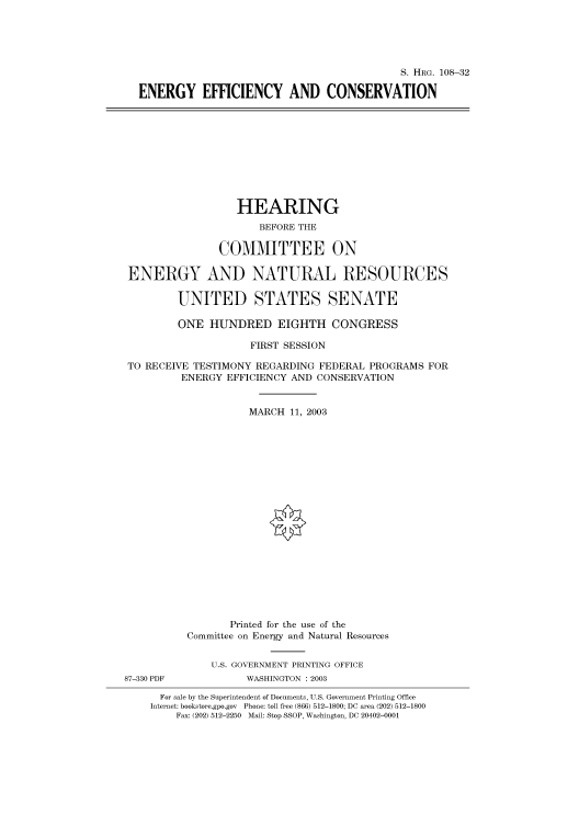 handle is hein.cbhear/cbhearings81327 and id is 1 raw text is: S. HRG. 108-32
ENERGY EFFICIENCY AND CONSERVATION
HEARING
BEFORE THE
COMMITTEE ON
ENERGY AND NATURAL RESOURCES
UNITED STATES SENATE
ONE HUNDRED EIGHTH CONGRESS
FIRST SESSION
TO RECEIVE TESTIMONY REGARDING FEDERAL PROGRAMS FOR
ENERGY EFFICIENCY AND CONSERVATION
MARCH 11, 2003
Printed for the use of the
Committee on Energy and Natural Resources
U.S. GOVERNMENT PRINTING OFFICE
87-330 PDF           WASHINGTON : 2003
For sale by the Superintendent of Documents, U.S. Government Printing Office
Internet: bookstore.gpo.gov Phone: toll free (866) 512-1800; DC area (202) 512-1800
Fax: (202) 512-2250 Mail: Stop SSOP, Washington, DC 20402-0001


