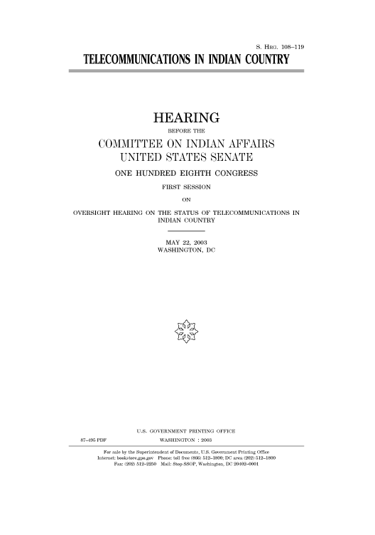 handle is hein.cbhear/cbhearings81335 and id is 1 raw text is: S. HRG. 108-119
TELECOMMUNICATIONS IN INDIAN COUNTRY

HEARING
BEFORE THE
COMMITTEE ON INDIAN AFFAIRS
UNITED STATES SENATE
ONE HUNDRED EIGHTH CONGRESS
FIRST SESSION
ON

OVERSIGHT HEARING ON

THE STATUS OF TELECOMMUNICATIONS IN
INDIAN COUNTRY

MAY 22, 2003
WASHINGTON, DC
U.S. GOVERNMENT PRINTING OFFICE
87-495 PDF                      WASHINGTON : 2003
For sale by the Superintendent of Documents, U.S. Government Printing Office
Internet: bookstore.gpo.gov Phone: toll free (866) 512-1800; DC area (202) 512-1800
Fax: (202) 512-2250 Mail: Stop SSOP, Washington, DC 20402-0001


