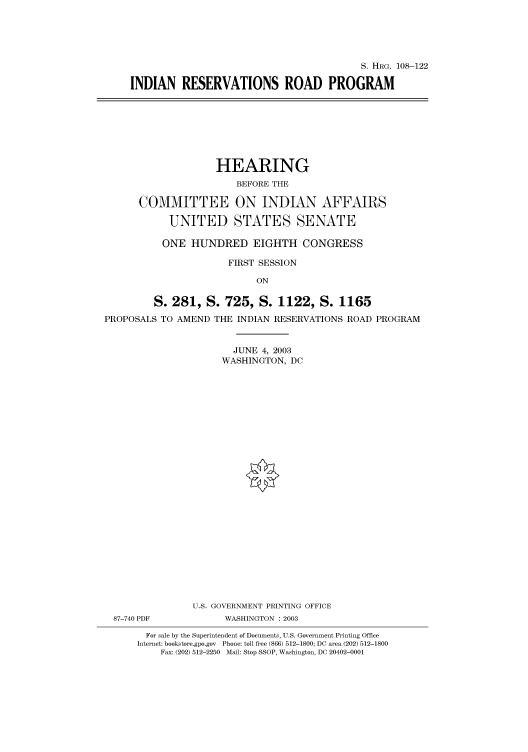 handle is hein.cbhear/cbhearings81343 and id is 1 raw text is: S. HRG. 108-122
INDIAN RESERVATIONS ROAD PROGRAM

HEARING
BEFORE THE
COMMITTEE ON INDIAN AFFAIRS
UNITED STATES SENATE
ONE HUNDRED EIGHTH CONGRESS
FIRST SESSION
ON
S. 281, S. 725, S. 1122, S. 1165
PROPOSALS TO AMEND THE INDIAN RESERVATIONS ROAD PROGRAM
JUNE 4, 2003
WASHINGTON, DC
U.S. GOVERNMENT PRINTING OFFICE

87-740 PDF

WASHINGTON : 2003

For sale by the Superintendent of Documents, U.S. Government Printing Office
Internet: bookstore.gpo.gov Phone: toll free (866) 512-1800; DC area (202) 512-1800
Fax: (202) 512-2250 Mail: Stop SSOP, Washington, DC 20402-0001


