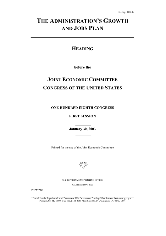 handle is hein.cbhear/cbhearings81345 and id is 1 raw text is: S. Hrg. 108-49
THE ADMINISTRATION'S GROWTH
AND JOBS PLAN

HEARING
before the
JOINT ECONOMIC COMMITTEE
CONGRESS OF THE UNITED STATES
ONE HUNDRED EIGHTH CONGRESS
FIRST SESSION
January 30, 2003
Printed for the use of the Joint Economic Committee
U.S. GOVERNMENT PRINTING OFFICE
WASHINGTON: 2003

87-773PDF

For sale by the Superintendent of Documents, U.S. Government Printing Office Internet: bookstore. gpo.gov
Phone: (202) 512-1800 Fax: (202) 512-2250 Mail: Stop SSOP, Washington, DC 20402-0001


