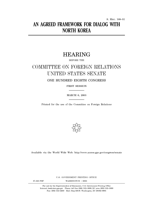 handle is hein.cbhear/cbhearings81346 and id is 1 raw text is: S. HRG. 108-51
AN AGREED FRAMEWORK FOR DIALOG WITH
NORTH KOREA

HEARING
BEFORE THE
COMMITTEE ON FOREIGN RELATIONS
UNITED STATES SENATE
ONE HUNDRED EIGHTH CONGRESS
FIRST SESSION
MARCH 6, 2003
Printed for the use of the Committee on Foreign Relations
Available via the World Wide Web: http://www.access.gpo.gov/congress/senate
U.S. GOVERNMENT PRINTING OFFICE
87-821 PDF               WASHINGTON : 2003
For sale by the Superintendent of Documents, U.S. Government Printing Office
Internet: bookstore.gpo.gov Phone: toll free (866) 512-1800; DC area (202) 512-1800
Fax: (202) 512-2250 Mail: Stop SSOP, Washington, DC 20402-0001


