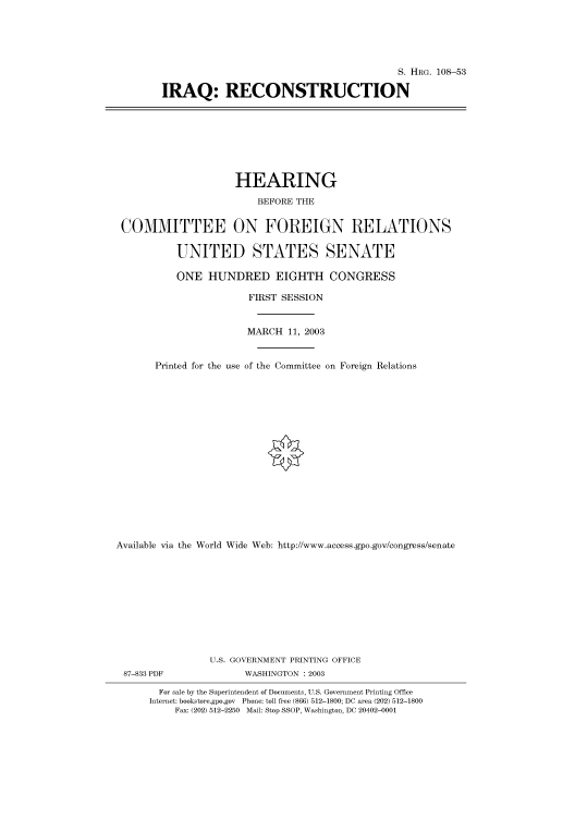 handle is hein.cbhear/cbhearings81348 and id is 1 raw text is: S. HRG. 108-53
IRAQ: RECONSTRUCTION

HEARING
BEFORE THE
COMMITTEE ON FOREIGN RELATIONS
UNITED STATES SENATE
ONE HUNDRED EIGHTH CONGRESS
FIRST SESSION
MARCH 11, 2003
Printed for the use of the Committee on Foreign Relations
Available via the World Wide Web: http://www.access.gpo.gov/congress/senate
U.S. GOVERNMENT PRINTING OFFICE
87-833 PDF               WASHINGTON : 2003
For sale by the Superintendent of Documents, U.S. Government Printing Office
Internet: bookstore.gpo.gov Phone: toll free (866) 512-1800; DC area (202) 512-1800
Fax: (202) 512-2250 Mail: Stop SSOP, Washington, DC 20402-0001


