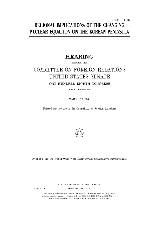 handle is hein.cbhear/cbhearings81350 and id is 1 raw text is: S. HRG. 108-56
REGIONAL IMPLICATIONS OF THE CHANGING
NUCLEAR EQUATION ON THE KOREAN PENINSULA

HEARING
BEFORE THE
COMMITTEE ON FOREIGN RELATIONS
UNITED STATES SENATE
ONE HUNDRED EIGHTH CONGRESS
FIRST SESSION
MARCH 12, 2003
Printed for the use of the Committee on Foreign Relations
Available via the World Wide Web: http://www.access.gpo.gov/congress/senate
U.S. GOVERNMENT PRINTING OFFICE

87-871 PDF

WASHINGTON : 2003

For sale by the Superintendent of Documents, U.S. Government Printing Office
Internet: bookstore.gpo.gov Phone: toll free (866) 512-1800; DC area (202) 512-1800
Fax: (202) 512-2250 Mail: Stop SSOP, Washington, DC 20402-0001


