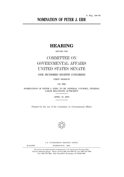 handle is hein.cbhear/cbhearings81365 and id is 1 raw text is: S. Hrg. 108-95
NOMINATION OF PETER J. EIDE

HEARING
BEFORE THE
COMMITTEE ON
GOVERNMENTAL AFFAIRS
UNITED STATES SENATE
ONE HUNDRED EIGHTH CONGRESS
FIRST SESSION
ON THE
NOMINATION OF PETER J. EIDE, TO BE GENERAL COUNSEL, FEDERAL
LABOR RELATIONS AUTHORITY
APRIL 10, 2003
Printed for the use of the Committee on Governmental Affairs
U.S. GOVERNMENT PRINTING OFFICE
88-243PDF            WASHINGTON : 2003
For sale by the Superintendent of Documents, U.S. Government Printing Office
Internet: bookstore.gpo.gov Phone: toll free (866) 512-1800; DC area (202) 512-1800
Fax: (202) 512-2250 Mail: Stop SSOP, Washington, DC 20402-0001


