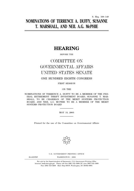 handle is hein.cbhear/cbhearings81371 and id is 1 raw text is: S. Hrg. 108-149
NOMINATIONS OF TERRENCE A. DUFFY, SUSANNE
T. MARSHALL, AND NEIL A.G. McPHIE

HEARING
BEFORE THE
COMMITTEE ON
GOVERNMENTAL AFFAIRS
UNITED STATES SENATE
ONE HUNDRED EIGHTH CONGRESS
FIRST SESSION
ON THE
NOMINATIONS OF TERRENCE A. DUFFY TO BE A MEMBER OF THE FED-
ERAL RETIREMENT THRIFT INVESTMENT BOARD; SUSANNE T. MAR-
SHALL, TO BE CHAIRMAN OF THE MERIT SYSTEMS PROTECTION
BOARD; AND NEIL A.G. MCPHIE TO BE A MEMBER OF THE MERIT
SYSTEMS PROTECTION BOARD

MAY 15, 2003

Printed for the use of the Committee on Governmental Affairs
U.S. GOVERNMENT PRINTING OFFICE

88-249PDF

WASHINGTON : 2003

For sale by the Superintendent of Documents, U.S. Government Printing Office
Internet: bookstore.gpo.gov Phone: toll free (866) 512-1800; DC area (202) 512-1800
Fax: (202) 512-2250 Mail: Stop SSOP, Washington, DC 20402-0001


