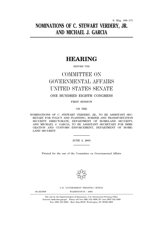 handle is hein.cbhear/cbhearings81375 and id is 1 raw text is: S. Hrg. 108-171
NOMINATIONS OF C. STEWART VERDERY, JR.
AND MICHAEL J. GARCIA

HEARING
BEFORE THE
COMMITTEE ON
GOVERNMENTAL AFFAIRS
UNITED STATES SENATE
ONE HUNDRED EIGHTH CONGRESS
FIRST SESSION
ON THE
NOMINATIONS OF C. STEWART VERDERY, JR., TO BE ASSISTANT SEC-
RETARY FOR POLICY AND PLANNING, BORDER AND TRANSPORTATION
SECURITY DIRECTORATE, DEPARTMENT OF HOMELAND SECURITY,
AND MICHAEL J. GARCIA, TO BE ASSISTANT SECRETARY FOR IMMI-
GRATION AND CUSTOMS ENFORCEMENT, DEPARTMENT OF HOME-
LAND SECURITY

JUNE 5, 2003

Printed for the use of the Committee on Governmental Affairs
U.S. GOVERNMENT PRINTING OFFICE

88-253PDF

WASHINGTON : 2003

For sale by the Superintendent of Documents, U.S. Government Printing Office
Internet: bookstore.gpo.gov Phone: toll free (866) 512-1800; DC area (202) 512-1800
Fax: (202) 512-2250 Mail: Stop SSOP, Washington, DC 20402-0001


