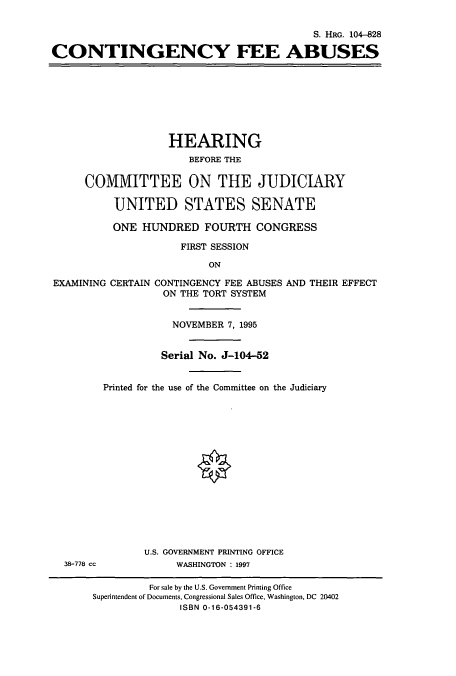 handle is hein.cbhear/cbhearings8138 and id is 1 raw text is: S. HRG. 104-828
CONTINGENCY FEE ABUSES

HEARING
BEFORE THE
COMMITTEE ON THE JUDICIARY
UNITED STATES SENATE
ONE HUNDRED FOURTH CONGRESS
FIRST SESSION
ON

EXAMINING

CERTAIN CONTINGENCY FEE ABUSES AND THEIR EFFECT
ON THE TORT SYSTEM
NOVEMBER 7, 1995
Serial No. J-104-52

Printed for the use of the Committee on the Judiciary

U.S. GOVERNMENT PRINTING OFFICE
WASHINGTON : 1997

38-778 cc

For sale by the U.S. Government Printing Office
Superintendent of Documents, Congressional Sales Office, Washington, DC 20402
ISBN 0-16-054391-6


