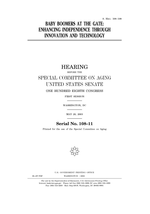 handle is hein.cbhear/cbhearings81387 and id is 1 raw text is: S. HRG. 108-108
BABY BOOMERS AT THE GATE:
ENHANCING INDEPENDENCE THROUGH
INNOVATION AND TECHNOLOGY
HEARING
BEFORE THE
SPECIAL COMMITTEE ON AGING
UNITED STATES SENATE
ONE HUNDRED EIGHTH CONGRESS
FIRST SESSION
WASHINGTON, DC
MAY 20, 2003
Serial No. 108-11
Printed for the use of the Special Committee on Aging
U.S. GOVERNMENT PRINTING OFFICE
88-497 PDF            WASHINGTON : 2003
For sale by the Superintendent of Documents, U.S. Government Printing Office
Internet: bookstore.gpo.gov  Phone: toll free (866) 512-1800; DC area (202) 512-1800
Fax: (202) 512-2250  Mail: Stop SSOP, Washington, DC 20402-0001


