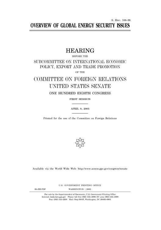 handle is hein.cbhear/cbhearings81414 and id is 1 raw text is: S. HRG. 108-98
OVERVIEW OF GLOBAL ENERGY SECURITY ISSUES

HEARING
BEFORE THE
SUBCOMMITTEE ON INTERNATIONAL ECONOMIC
POLICY, EXPORT AND TRADE PROMOTION
OF THE
COMMITTEE ON FOREIGN RELATIONS
UNITED STATES SENATE
ONE HUNDRED EIGHTH CONGRESS
FIRST SESSION
APRIL 8, 2003
Printed for the use of the Committee on Foreign Relations
Available via the World Wide Web: http://www.access.gpo.gov/congress/senate
U.S. GOVERNMENT PRINTING OFFICE

88-999 PDF

WASHINGTON : 2003

For sale by the Superintendent of Documents, U.S. Government Printing Office
Internet: bookstore.gpo.gov Phone: toll free (866) 512-1800; DC area (202) 512-1800
Fax: (202) 512-2250 Mail: Stop SSOP, Washington, DC 20402-0001


