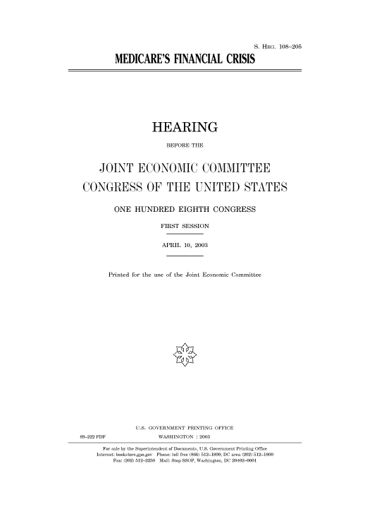 handle is hein.cbhear/cbhearings81437 and id is 1 raw text is: S. HRG. 108-205
MEDICARE'S FINANCIAL CRISIS

HEARING
BEFORE THE
JOINT ECONOMIC COMMITTEE
CONGRESS OF THE UNITED STATES
ONE HUNDRED EIGHTH CONGRESS
FIRST SESSION
APRIL 10, 2003
Printed for the use of the Joint Economic Committee
U.S. GOVERNMENT PRINTING OFFICE
89-222 PDF              WASHINGTON : 2003
For sale by the Superintendent of Documents, U.S. Government Printing Office
Internet: bookstore.gpo.gov Phone: toll free (866) 512-1800; DC area (202) 512-1800
Fax: (202) 512-2250 Mail: Stop SSOP, Washington, DC 20402-0001


