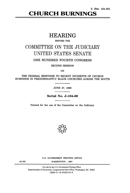 handle is hein.cbhear/cbhearings8145 and id is 1 raw text is: S. HRG. 104-851
CHURCH BURNINGS

HEARING
BEFORE THE
COMMITTEE ON THE JUDICIARY
UNITED STATES SENATE
ONE HUNDRED FOURTH CONGRESS
SECOND SESSION
ON
THE FEDERAL RESPONSE TO RECENT INCIDENTS OF CHURCH
BURNINGS IN PREDOMINANTLY BLACK CHURCHES ACROSS THE SOUTH

40-232

JUNE 27, 1996
Serial No. J-104-88
Printed for the use of the Committee on the Judiciary
U.S. GOVERNMENT PRINTING OFFICE
WASHINGTON : 1997

For sale by the U.S. Government Printing Office
Superintendent of Documents, Congressional Sales Office, Washington, DC 20402
ISBN 0-16-055019-X


