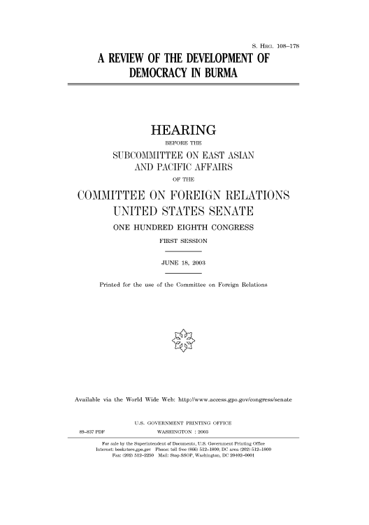 handle is hein.cbhear/cbhearings81473 and id is 1 raw text is: S. HRG. 108-178
A REVIEW OF THE DEVELOPMENT OF
DEMOCRACY IN BURMA
HEARING
BEFORE THE
SUBCOMMITTEE ON EAST ASIAN
AND PACIFIC AFFAIRS
OF THE
COMMITTEE ON FOREIGN RELATIONS
UNITED STATES SENATE
ONE HUNDRED EIGHTH CONGRESS
FIRST SESSION
JUNE 18, 2003
Printed for the use of the Committee on Foreign Relations
Available via the World Wide Web: http://www.access.gpo.gov/congress/senate
U.S. GOVERNMENT PRINTING OFFICE
89-837 PDF             WASHINGTON : 2003
For sale by the Superintendent of Documents, U.S. Government Printing Office
Internet: bookstore.gpo.gov Phone: toll free (866) 512-1800; DC area (202) 512-1800
Fax: (202) 512-2250 Mail: Stop SSOP, Washington, DC 20402-0001


