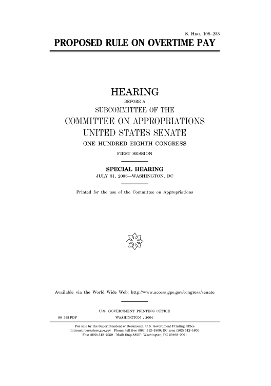 handle is hein.cbhear/cbhearings81511 and id is 1 raw text is: S. HRG. 108-233
PROPOSED RULE ON OVERTIME PAY

HEARING
BEFORE A
SUBCOMMITTEE OF THE
COMMITTEE ON APPROPRIATIONS
UNITED STATES SENATE
ONE HUNDRED EIGHTH CONGRESS
FIRST SESSION
SPECIAL HEARING
JULY 31, 2003-WASHINGTON, DC
Printed for the use of the Committee on Appropriations
Available via the World Wide Web: http://www.access.gpo.gov/congress/senate

90-395 PDF

U.S. GOVERNMENT PRINTING OFFICE
WASHINGTON : 2004

For sale by the Superintendent of Documents, U.S. Government Printing Office
Internet: bookstore.gpo.gov Phone: toll free (866) 512-1800; DC area (202) 512-1800
Fax: (202) 512-2250 Mail: Stop SSOP, Washington, DC 20402-0001


