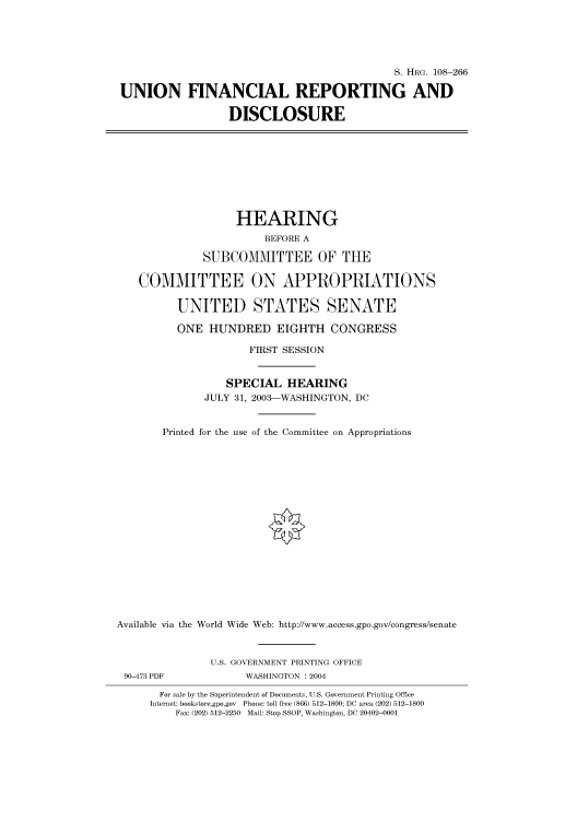 handle is hein.cbhear/cbhearings81519 and id is 1 raw text is: S. HRG. 108-266
UNION FINANCIAL REPORTING AND
DISCLOSURE
HEARING
BEFORE A
SUBCOMMITTEE OF THE
COMMITTEE ON APPROPRIATIONS
UNITED STATES SENATE
ONE HUNDRED EIGHTH CONGRESS
FIRST SESSION
SPECIAL HEARING
JULY 31, 2003-WASHINGTON, DC
Printed for the use of the Committee on Appropriations
Available via the World Wide Web: http://www.access.gpo.gov/congress/senate
U.S. GOVERNMENT PRINTING OFFICE
90-473 PDF             WASHINGTON : 2004
For sale by the Superintendent of Documents, U.S. Government Printing Office
Internet: bookstore.gpo.gov Phone: toll free (866) 512-1800; DC area (202) 512-1800
Fax: (202) 512-2250 Mail: Stop SSOP, Washington, DC 20402-0001


