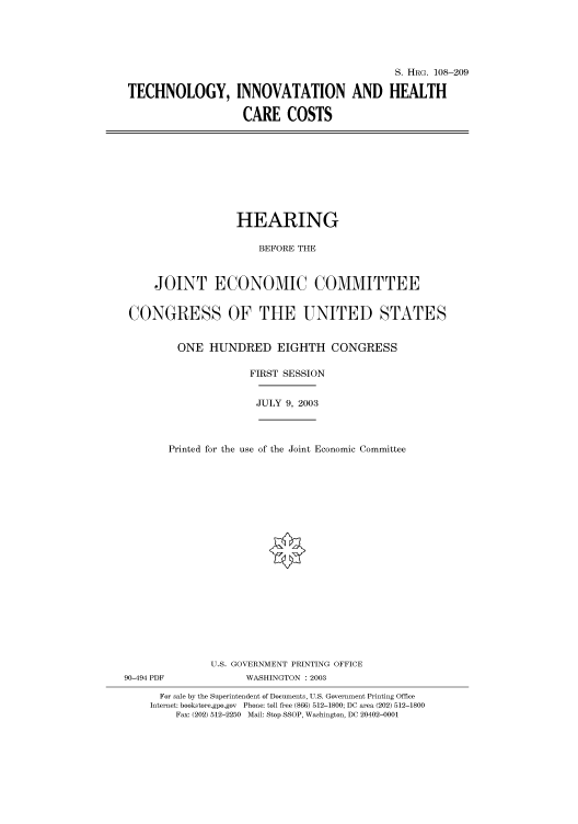 handle is hein.cbhear/cbhearings81521 and id is 1 raw text is: S. HRG. 108-209
TECHNOLOGY, INNOVATATION AND HEALTH
CARE COSTS

HEARING
BEFORE THE
JOINT ECONOMIC COMMITTEE
CONGRESS OF THE UNITED STATES
ONE HUNDRED EIGHTH CONGRESS
FIRST SESSION

JULY 9, 2003

90-494 PDF

Printed for the use of the Joint Economic Committee
U.S. GOVERNMENT PRINTING OFFICE
WASHINGTON : 2003

For sale by the Superintendent of Documents, U.S. Government Printing Office
Internet: bookstore.gpo.gov Phone: toll free (866) 512-1800; DC area (202) 512-1800
Fax: (202) 512-2250 Mail: Stop SSOP, Washington, DC 20402-0001


