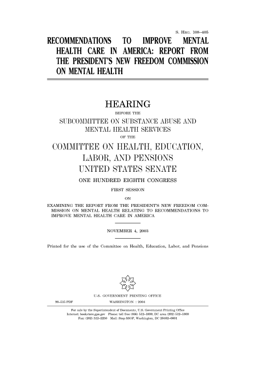 handle is hein.cbhear/cbhearings81524 and id is 1 raw text is: S. HRG. 108-405
RECOMMENDATIONS            TO      IMPROVE       MENTAL
HEALTH CARE IN AMERICA: REPORT FROM
THE PRESIDENT'S NEW FREEDOM COMMISSION
ON MENTAL HEALTH
HEARING
BEFORE THE
SUBCOMMITTEE ON SUBSTANCE ABUSE AND
MENTAL HEALTH SERVICES
OF THE
COMMITTEE ON HEALTH, EDUCATION,
LABOR, AND PENSIONS
UNITED STATES SENATE
ONE HUNDRED EIGHTH CONGRESS
FIRST SESSION
ON
EXAMINING THE REPORT FROM THE PRESIDENT'S NEW FREEDOM COM-
MISSION ON MENTAL HEALTH RELATING TO RECOMMENDATIONS TO
IMPROVE MENTAL HEALTH CARE IN AMERICA
NOVEMBER 4, 2003
Printed for the use of the Committee on Health, Education, Labor, and Pensions
U.S. GOVERNMENT PRINTING OFFICE
90-515 PDF          WASHINGTON : 2004
For sale by the Superintendent of Documents, U.S. Government Printing Office
Internet: bookstore.gpo.gov Phone: toll free (866) 512-1800; DC area (202) 512-1800
Fax: (202) 512-2250 Mail: Stop SSOP, Washington, DC 20402-0001


