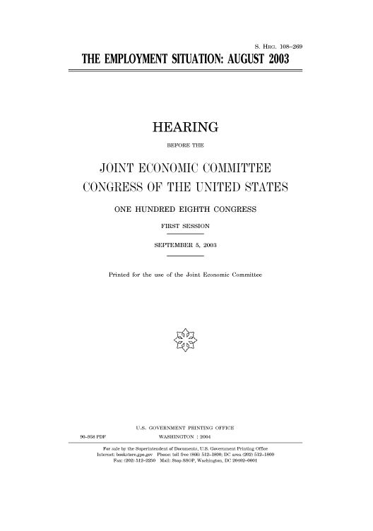 handle is hein.cbhear/cbhearings81544 and id is 1 raw text is: S. HRG. 108-269
THE EMPLOYMENT SITUATION: AUGUST 2003

HEARING
BEFORE THE
JOINT ECONOMIC COMMITTEE
CONGRESS OF THE UNITED STATES
ONE HUNDRED EIGHTH CONGRESS
FIRST SESSION
SEPTEMBER 5, 2003
Printed for the use of the Joint Economic Committee
U.S. GOVERNMENT PRINTING OFFICE
90-958 PDF             WASHINGTON : 2004
For sale by the Superintendent of Documents, U.S. Government Printing Office
Internet: bookstore.gpo.gov Phone: toll free (866) 512-1800; DC area (202) 512-1800
Fax: (202) 512-2250 Mail: Stop SSOP, Washington, DC 20402-0001


