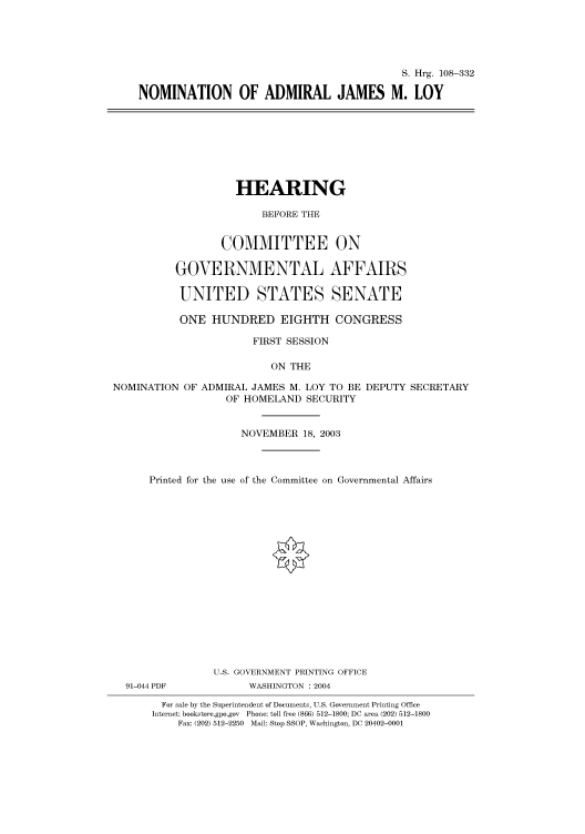 handle is hein.cbhear/cbhearings81552 and id is 1 raw text is: S. Hrg. 108-332
NOMINATION OF ADMIRAL JAMES M. LOY

HEARING
BEFORE THE
COMMITTEE ON
GOVERNMENTAL AFFAIRS
UNITED STATES SENATE
ONE HUNDRED EIGHTH CONGRESS
FIRST SESSION
ON THE
NOMINATION OF ADMIRAL JAMES M. LOY TO BE DEPUTY SECRETARY
OF HOMELAND SECURITY
NOVEMBER 18, 2003
Printed for the use of the Committee on Governmental Affairs
U.S. GOVERNMENT PRINTING OFFICE
91-044 PDF           WASHINGTON : 2004
For sale by the Superintendent of Documents, U.S. Government Printing Office
Internet: bookstore.gpo.gov Phone: toll free (866) 512-1800; DC area (202) 512-1800
Fax: (202) 512-2250 Mail: Stop SSOP, Washington, DC 20402-0001


