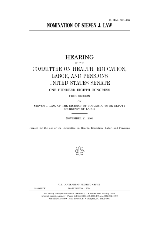 handle is hein.cbhear/cbhearings81577 and id is 1 raw text is: S. HRG. 108-406
NOMINATION OF STEVEN J. LAW

HEARING
OF THE
COMMITTEE ON HEALTH, EDUCATION,
LABOR, AND PENSIONS
UNITED STATES SENATE
ONE HUNDRED EIGHTH CONGRESS
FIRST SESSION
ON
STEVEN J. LAW, OF THE DISTRICT OF COLUMBIA, TO BE DEPUTY
SECRETARY OF LABOR
NOVEMBER 21, 2003
Printed for the use of the Committee on Health, Education, Labor, and Pensions

91-302 PDF

U.S. GOVERNMENT PRINTING OFFICE
WASHINGTON : 2004

For sale by the Superintendent of Documents, U.S. Government Printing Office
Internet: bookstore.gpo.gov Phone: toll free (866) 512-1800; DC area (202) 512-1800
Fax: (202) 512-2250 Mail: Stop SSOP, Washington, DC 20402-0001


