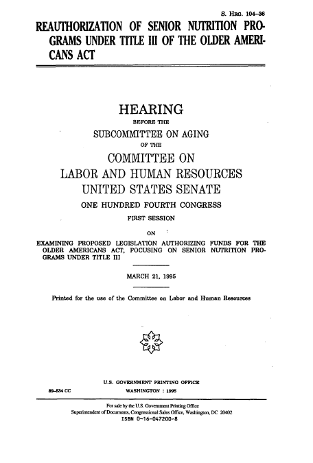 handle is hein.cbhear/cbhearings8160 and id is 1 raw text is: S. HRG. 104-6
REAUTHORIZATION OF SENIOR NUTRITION PRO-
GRAMS UNDER TITLE III OF THE OLDER AMERI-
CANS ACT
HEARING
BEFORE THE
SUBCOM1ITTEE ON AGING
OF THE
COMMITTEE ON
LABOR AND HUMAN RESOURCES
UNITED STATES SENATE
ONE HUNDRED FOURTH CONGRESS
FIRST SESSION
ON
EXAMINING PROPOSED LEGISLATION AUTHORIZING FUNDS FOR THE
OLDER AMERICANS ACT, FOCUSING ON SENIOR NUTRITION PRO-
GRAMS UNDER TITLE III
MARCH 21, 1995
Printed for the use of the Committee on Labor and Human Resources
U.S. GOVERNMENT PRINTING OFFICE
89-634 CC           WASHINGTON : 1995
For sale by the U.S. Government Printing Office
Superintendent of Documents, Congressional Sales Office, Washington, DC 20402
ISBN 0-16-047200-8


