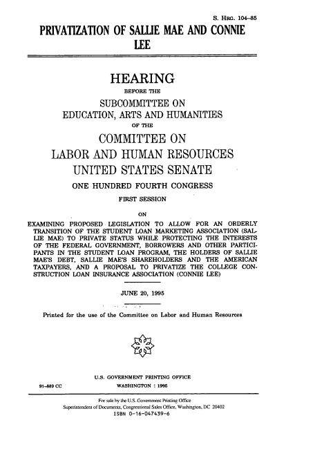 handle is hein.cbhear/cbhearings8162 and id is 1 raw text is: S. HRo. 104-85
PRIVATIZATION OF SALUE MAE AND CONNIE
LEE
HEARING
BEFORE THE
SUBCO1IMITTEE ON
EDUCATION, ARTS AND HUIIMANITIES
OF THE
COMMITTEE ON
LABOR AND HUMAN RESOURCES
UNITED STATES SENATE
ONE HUNDRED FOURTH CONGRESS
FIRST SESSION
ON
EXAMINING PROPOSED LEGISLATION TO ALLOW FOR AN ORDERLY
TRANSITION OF THE STUDENT LOAN MARKETING ASSOCIATION (SAL-
LIE MAE) TO PRIVATE STATUS WHILE PROTECTING THE INTERESTS
OF THE FEDERAL GOVERNMENT, BORROWERS AND OTHER PARTICI-
PANTS IN THE STUDENT LOAN PROGRAM, THE HOLDERS OF SALLIE
MAE'S DEBT, SALLIE MAE'S SHAREHOLDERS AND THE AMERICAN
TAXPAYERS, AND A PROPOSAL TO PRIVATIZE THE COLLEGE CON-
STRUCTION LOAN INSURANCE ASSOCIATION (CONNIE LEE)
JUNE 20, 1995
Printed for the use of the Committee on Labor and Human Resources
U.S. GOVERNMENT PRINTING OFFICE

91-889 CC

WASHINGTON : 1995

For sale by the U.S. Government Printing Office
Superintendent of Documents, Congressional Sales Office, Washington, DC 20402
ISBN 0-16-047439-6


