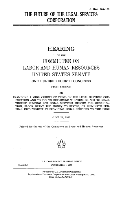 handle is hein.cbhear/cbhearings8163 and id is 1 raw text is: S. HRG. 104-106
THE FUTURE OF THE LEGAL SERVICES
CORPORATION
HEARING
OF THE
COMMITTEE ON
LABOR AND HUMAN RESOURCES
UNITED STATES SENATE
ONE HUNDRED FOURTH CONGRESS
FIRST SESSION
ON
EXAMINING A WIDE VARIETY OF VIEWS ON THE LEGAL SERVICES COR-
PORATION AND TO TRY TO DETERMINE WHETHER OR NOT TO REAU-
THORIZE FUNDING FOR LEGAL SERVICES, REFORM THE ORGANIZA-
TION, BLOCK GRANT THE MONEY TO STATES, OR ELIMINATE FED-
ERAL INVOLVEMENT IN PROVIDING LEGAL SERVICES TO THE POOR
JUNE 23, 1995
Printed for the use of the Committee on Labor and Human Resources
U.S. GOVERNMENT PRINTING OFFICE
92-005 CC          WASHINGTON :1995
For sale by the U.S. Government Printing Office
Superintendent of Documents, Congressional Sales Office, Washington, DC 20402
ISBN 0-16-047478-7


