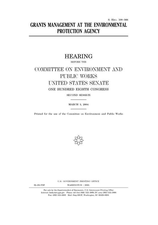 handle is hein.cbhear/cbhearings81664 and id is 1 raw text is: S. HRG. 108-366
GRANTS MANAGEMENT AT THE ENVIRONMENTAL
PROTECTION AGENCY

HEARING
BEFORE THE
COMMITTEE ON ENVIRONMENT AND
PUBLIC WORKS
UNITED STATES SENATE
ONE HUNDRED EIGHTH CONGRESS
SECOND SESSION
MARCH 3, 2004
Printed for the use of the Committee on Environment and Public Works
U.S. GOVERNMENT PRINTING OFFICE
92-394 PDF             WASHINGTON : 2005
For sale by the Superintendent of Documents, U.S. Government Printing Office
Internet: bookstore.gpo.gov Phone: toll free (866) 512-1800; DC area (202) 512-1800
Fax: (202) 512-2250 Mail: Stop SSOP, Washington, DC 20402-0001


