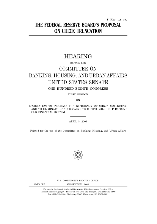 handle is hein.cbhear/cbhearings81683 and id is 1 raw text is: S. HRG. 108-397
THE FEDERAL RESERVE BOARD'S PROPOSAL
ON CHECK TRUNCATION

HEARING
BEFORE THE
COMMITTEE ON
BANKING, HOUSING, AND URBAN AFFAIRS
UNITED STATES SENATE
ONE HUNDRED EIGHTH CONGRESS
FIRST SESSION
ON
LEGISLATION TO INCREASE THE EFFICIENCY OF CHECK COLLECTION
AND TO ELIMINATE UNNECESSARY STEPS THAT WILL HELP IMPROVE
OUR FINANCIAL SYSTEM
APRIL 3, 2003
Printed for the use of the Committee on Banking, Housing, and Urban Affairs

92-704 PDF

U.S. GOVERNMENT PRINTING OFFICE
WASHINGTON : 2004

For sale by the Superintendent of Documents, U.S. Government Printing Office
Internet: bookstore.gpo.gov Phone: toll free (866) 512-1800; DC area (202) 512-1800
Fax: (202) 512-2250 Mail: Stop SSOP, Washington, DC 20402-0001


