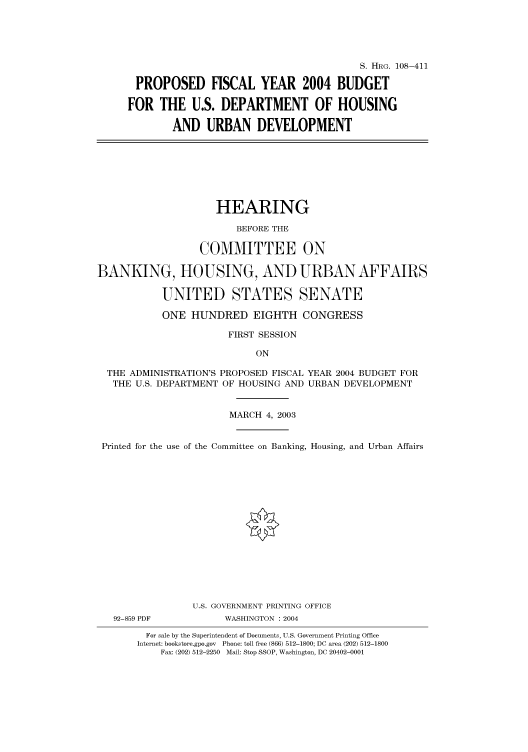 handle is hein.cbhear/cbhearings81690 and id is 1 raw text is: S. HRG. 108-411
PROPOSED FISCAL YEAR 2004 BUDGET
FOR THE U.S. DEPARTMENT OF HOUSING
AND URBAN DEVELOPMENT

HEARING
BEFORE THE
COMMITTEE ON
BANKING, HOUSING, AND URBAN AFFAIRS
UNITED STATES SENATE
ONE HUNDRED EIGHTH CONGRESS
FIRST SESSION
ON
THE ADMINISTRATION'S PROPOSED FISCAL YEAR 2004 BUDGET FOR
THE U.S. DEPARTMENT OF HOUSING AND URBAN DEVELOPMENT
MARCH 4, 2003
Printed for the use of the Committee on Banking, Housing, and Urban Affairs
U.S. GOVERNMENT PRINTING OFFICE
92-859 PDF          WASHINGTON : 2004
For sale by the Superintendent of Documents, U.S. Government Printing Office
Internet: bookstore.gpo.gov Phone: toll free (866) 512-1800; DC area (202) 512-1800
Fax: (202) 512-2250 Mail: Stop SSOP, Washington, DC 20402-0001


