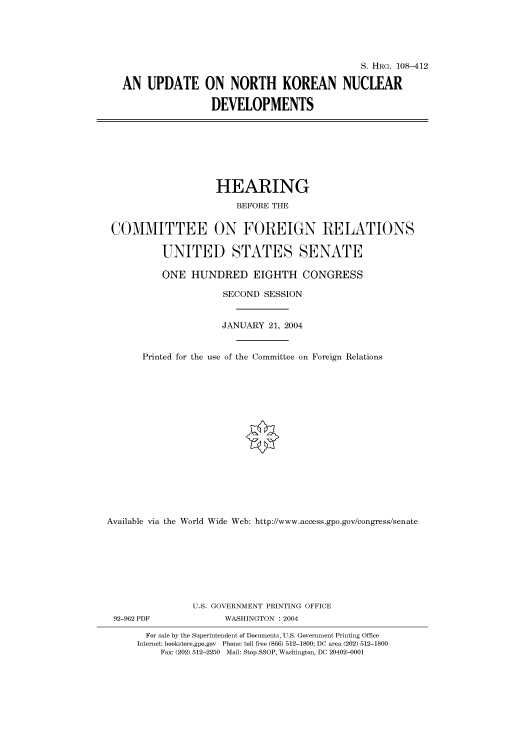handle is hein.cbhear/cbhearings81693 and id is 1 raw text is: S. HIIRG. 108-412
AN UPDATE ON NORTH KOREAN NUCLEAR
DEVELOPMENTS

HEARING
BEFORE THE
COMMITTEE ON FOREIGN RELATIONS
UNITED STATES SENATE
ONE HUNDRED EIGHTH CONGRESS
SECOND SESSION
JANUARY 21, 2004
Printed for the use of the Committee on Foreign Relations
Available via the World Wide Web: http://www.access.gpo.gov/congress/senate
U.S. GOVERNMENT PRINTING OFFICE

92-962 PDF

WASHINGTON : 2004

For sale by the Superintendent of Documents, U.S. Government Printing Office
Internet: bookstore.gpo.gov Phone: toll free (866) 512-1800; DC area (202) 512-1800
Fax: (202) 512-2250 Mail: Stop SSOP, Washington, DC 20402-0001


