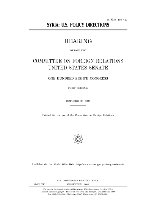 handle is hein.cbhear/cbhearings81700 and id is 1 raw text is: S. HRG. 108-417
SYRIA: U.S. POLICY DIRECTIONS
HEARING
BEFORE THE
COMMITTEE ON FOREIGN RELATIONS
UNITED STATES SENATE
ONE HUNDRED EIGHTH CONGRESS
FIRST SESSION
OCTOBER 30, 2003
Printed for the use of the Committee on Foreign Relations
Available via the World Wide Web: http://www.access.gpo.gov/congress/senate
U.S. GOVERNMENT PRINTING OFFICE
93-068 PDF               WASHINGTON : 2004
For sale by the Superintendent of Documents, U.S. Government Printing Office
Internet: bookstore.gpo.gov Phone: toll free (866) 512-1800; DC area (202) 512-1800
Fax: (202) 512-2250 Mail: Stop SSOP, Washington, DC 20402-0001


