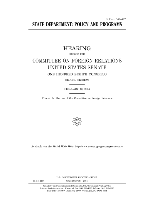 handle is hein.cbhear/cbhearings81715 and id is 1 raw text is: S. HRG. 108-427
STATE DEPARTMENT: POLICY AND PROGRAMS

HEARING
BEFORE THE
COMMITTEE ON FOREIGN RELATIONS
UNITED STATES SENATE
ONE HUNDRED EIGHTH CONGRESS
SECOND SESSION
FEBRUARY 12, 2004
Printed for the use of the Committee on Foreign Relations
Available via the World Wide Web: http://www.access.gpo.gov/congress/senate
U.S. GOVERNMENT PRINTING OFFICE
93-316 PDF               WASHINGTON : 2004
For sale by the Superintendent of Documents, U.S. Government Printing Office
Internet: bookstore.gpo.gov Phone: toll free (866) 512-1800; DC area (202) 512-1800
Fax: (202) 512-2250 Mail: Stop SSOP, Washington, DC 20402-0001


