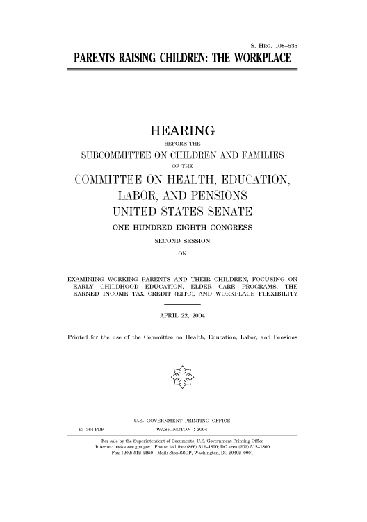 handle is hein.cbhear/cbhearings81717 and id is 1 raw text is: S. HRG. 108-535
PARENTS RAISING CHILDREN: THE WORKPLACE
HEARING
BEFORE THE
SUBCOMMITTEE ON CHILDREN AND FAMILIES
OF THE
COMMITTEE ON HEALTH, EDUCATION,
LABOR, AND PENSIONS
UNITED STATES SENATE
ONE HUNDRED EIGHTH CONGRESS
SECOND SESSION
ON
EXAMINING WORKING PARENTS AND THEIR CHILDREN, FOCUSING ON
EARLY CHILDHOOD EDUCATION, ELDER CARE PROGRAMS, THE
EARNED INCOME TAX CREDIT (EITC), AND WORKPLACE FLEXIBILITY
APRIL 22, 2004
Printed for the use of the Committee on Health, Education, Labor, and Pensions
U.S. GOVERNMENT PRINTING OFFICE
93-364 PDF         WASHINGTON : 2004
For sale by the Superintendent of Documents, U.S. Government Printing Office
Internet: bookstore.gpo.gov Phone: toll free (866) 512-1800; DC area (202) 512-1800
Fax: (202) 512-2250 Mail: Stop SSOP, Washington, DC 20402-0001


