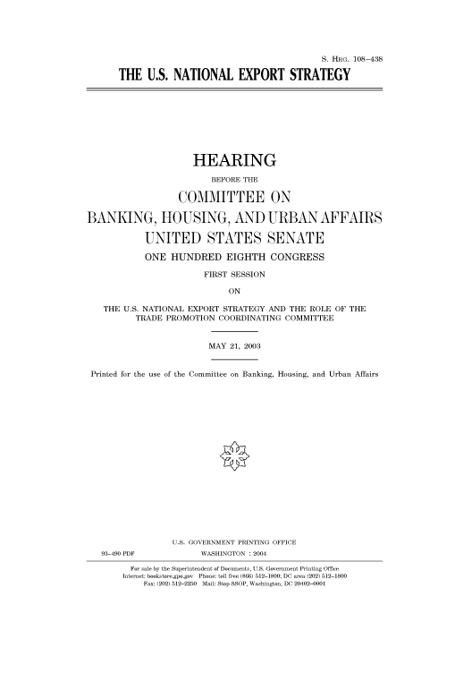 handle is hein.cbhear/cbhearings81725 and id is 1 raw text is: S. HRG. 108-438
THE U.S. NATIONAL EXPORT STRATEGY

HEARING
BEFORE THE
COMMITTEE ON
BANKING, HOUSING, AND URBAN AFFAIRS
UNITED STATES SENATE
ONE HUNDRED EIGHTH CONGRESS
FIRST SESSION
ON
THE U.S. NATIONAL EXPORT STRATEGY AND THE ROLE OF THE
TRADE PROMOTION COORDINATING COMMITTEE
MAY 21, 2003
Printed for the use of the Committee on Banking, Housing, and Urban Affairs
U.S. GOVERNMENT PRINTING OFFICE
93-490 PDF          WASHINGTON : 2004
For sale by the Superintendent of Documents, U.S. Government Printing Office
Internet: bookstore.gpo.gov Phone: toll free (866) 512-1800; DC area (202) 512-1800
Fax: (202) 512-2250 Mail: Stop SSOP, Washington, DC 20402-0001


