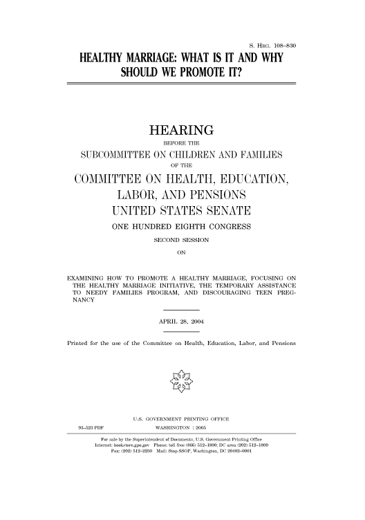 handle is hein.cbhear/cbhearings81727 and id is 1 raw text is: S. HRG. 108--830
HEALTHY MARRIAGE: WHAT IS IT AND WHY
SHOULD WE PROMOTE IT?
HEARING
BEFORE THE
SUBCOMMITTEE ON CHILDREN AND FAMILIES
OF THE
COMMITTEE ON HEALTH, EDUCATION,
LABOR, AND PENSIONS
UNITED STATES SENATE
ONE HUNDRED EIGHTH CONGRESS
SECOND SESSION
ON
EXAMINING HOW TO PROMOTE A HEALTHY MARRIAGE, FOCUSING ON
THE HEALTHY MARRIAGE INITIATIVE, THE TEMPORARY ASSISTANCE
TO NEEDY FAMILIES PROGRAM, AND DISCOURAGING TEEN PREG-
NANCY
APRIL 28, 2004
Printed for the use of the Committee on Health, Education, Labor, and Pensions
U.S. GOVERNMENT PRINTING OFFICE
93-523 PDF          WASHINGTON : 2005
For sale by the Superintendent of Documents, U.S. Government Printing Office
Internet: bookstore.gpo.gov Phone: toll free (866) 512-1800; DC area (202) 512-1800
Fax: (202) 512-2250 Mail: Stop SSOP, Washington, DC 20402-0001


