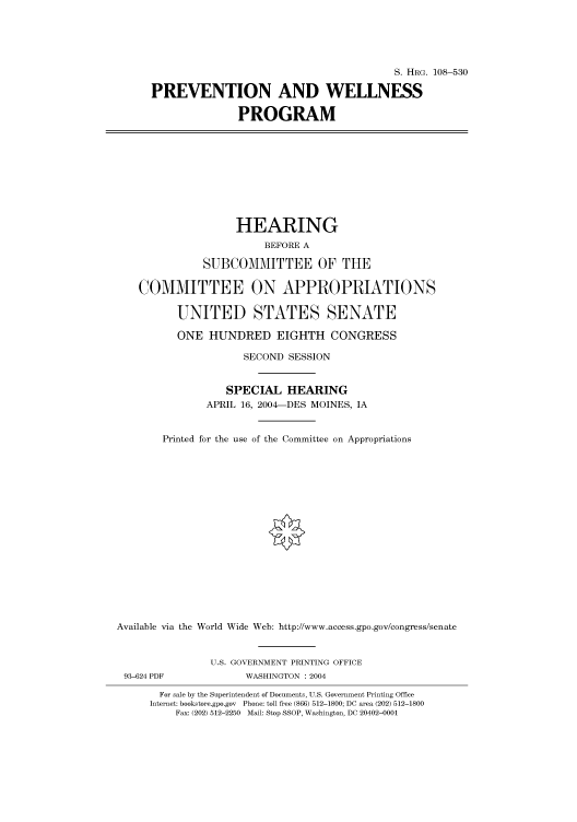 handle is hein.cbhear/cbhearings81747 and id is 1 raw text is: S. HRG. 108-530
PREVENTION AND WELLNESS
PROGRAM
HEARING
BEFORE A
SUBCOMMITTEE OF THE
COMMITTEE ON APPROPRIATIONS
UNITED STATES SENATE
ONE HUNDRED EIGHTH CONGRESS
SECOND SESSION
SPECIAL HEARING
APRIL 16, 2004-DES MOINES, IA
Printed for the use of the Committee on Appropriations
Available via the World Wide Web: http://www.access.gpo.gov/congress/senate
U.S. GOVERNMENT PRINTING OFFICE
93-624 PDF             WASHINGTON : 2004
For sale by the Superintendent of Documents, U.S. Government Printing Office
Internet: bookstore.gpo.gov Phone: toll free (866) 512-1800; DC area (202) 512-1800
Fax: (202) 512-2250 Mail: Stop SSOP, Washington, DC 20402-0001


