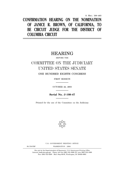 handle is hein.cbhear/cbhearings81756 and id is 1 raw text is: S. HRG. 108-463
CONFIRMATION HEARING ON THE NOMINATION
OF JANICE R. BROWN, OF CALIFORNIA, TO
BE CIRCUIT JUDGE FOR THE DISTRICT OF
COLUMBIA CIRCUIT
HEARING
BEFORE THE
COMMITTEE ON THE JUDICIARY
UNITED STATES SENATE
ONE HUNDRED EIGHTH CONGRESS
FIRST SESSION
OCTOBER 22, 2003
Serial No. J-108-47
Printed for the use of the Committee on the Judiciary
U.S. GOVERNMENT PRINTING OFFICE
93-738 PDF           WASHINGTON : 2004
For sale by the Superintendent of Documents, U.S. Government Printing Office
Internet: bookstore.gpo.gov  Phone: toll free (866) 512-1800; DC area (202) 512-1800
Fax: (202) 512-2250  Mail: Stop SSOP, Washington, DC 20402-0001


