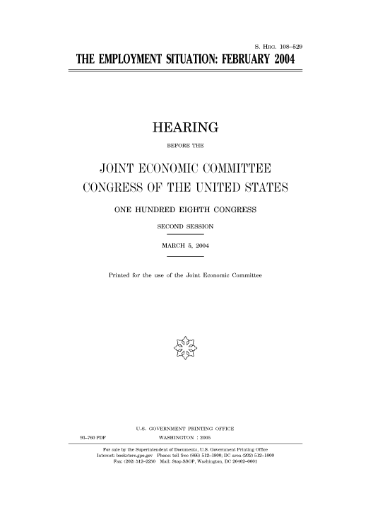 handle is hein.cbhear/cbhearings81758 and id is 1 raw text is: S. HRG. 108-529
THE EMPLOYMENT SITUATION: FEBRUARY 2004

HEARING
BEFORE THE
JOINT ECONOMIC COMMITTEE
CONGRESS OF THE UNITED STATES
ONE HUNDRED EIGHTH CONGRESS
SECOND SESSION
MARCH 5, 2004
Printed for the use of the Joint Economic Committee
U.S. GOVERNMENT PRINTING OFFICE
93-760 PDF              WASHINGTON : 2005
For sale by the Superintendent of Documents, U.S. Government Printing Office
Internet: bookstore.gpo.gov Phone: toll free (866) 512-1800; DC area (202) 512-1800
Fax: (202) 512-2250 Mail: Stop SSOP, Washington, DC 20402-0001


