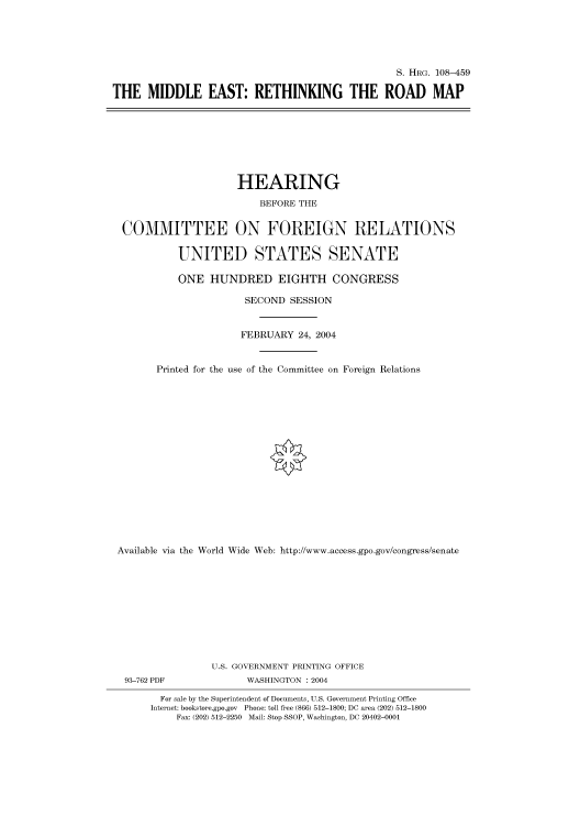 handle is hein.cbhear/cbhearings81760 and id is 1 raw text is: S. HIIRG. 108-459
THE MIDDLE EAST: RETHINKING THE ROAD MAP

HEARING
BEFORE THE
COMMITTEE ON FOREIGN RELATIONS
UNITED STATES SENATE
ONE HUNDRED EIGHTH CONGRESS
SECOND SESSION
FEBRUARY 24, 2004
Printed for the use of the Committee on Foreign Relations
Available via the World Wide Web: http://www.access.gpo.gov/congress/senate
U.S. GOVERNMENT PRINTING OFFICE
93-762 PDF               WASHINGTON : 2004
For sale by the Superintendent of Documents, U.S. Government Printing Office
Internet: bookstore.gpo.gov Phone: toll free (866) 512-1800; DC area (202) 512-1800
Fax: (202) 512-2250 Mail: Stop SSOP, Washington, DC 20402-0001


