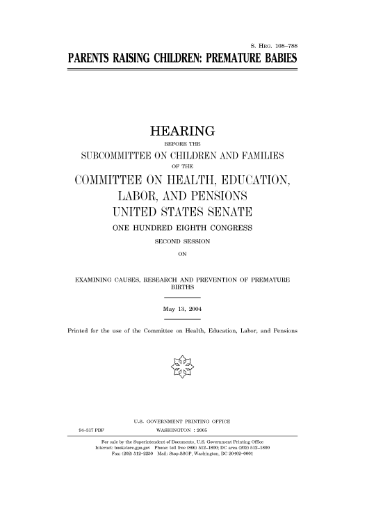 handle is hein.cbhear/cbhearings81794 and id is 1 raw text is: S. HRG. 108-788
PARENTS RAISING CHILDREN: PREMATURE BABIES
HEARING
BEFORE THE
SUBCOMMITTEE ON CHILDREN AND FAMILIES
OF THE
COMMITTEE ON HEALTH, EDUCATION,
LABOR, AND PENSIONS
UNITED STATES SENATE
ONE HUNDRED EIGHTH CONGRESS
SECOND SESSION
ON
EXAMINING CAUSES, RESEARCH AND PREVENTION OF PREMATURE
BIRTHS
May 13, 2004
Printed for the use of the Committee on Health, Education, Labor, and Pensions
U.S. GOVERNMENT PRINTING OFFICE
94-317 PDF           WASHINGTON : 2005
For sale by the Superintendent of Documents, U.S. Government Printing Office
Internet: bookstore.gpo.gov Phone: toll free (866) 512-1800; DC area (202) 512-1800
Fax: (202) 512-2250 Mail: Stop SSOP, Washington, DC 20402-0001


